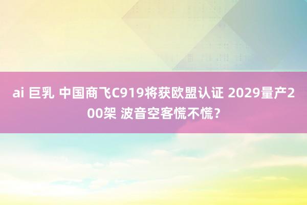 ai 巨乳 中国商飞C919将获欧盟认证 2029量产200架 波音空客慌不慌？