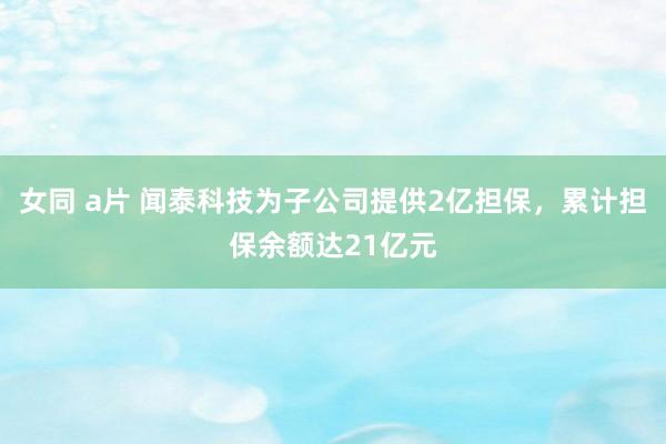 女同 a片 闻泰科技为子公司提供2亿担保，累计担保余额达21亿元