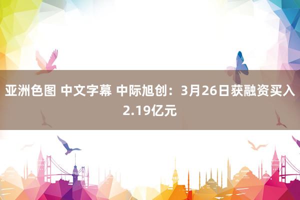 亚洲色图 中文字幕 中际旭创：3月26日获融资买入2.19亿元
