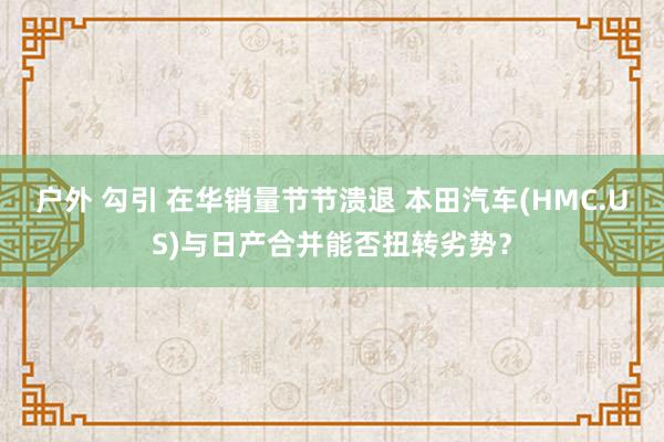 户外 勾引 在华销量节节溃退 本田汽车(HMC.US)与日产合并能否扭转劣势？