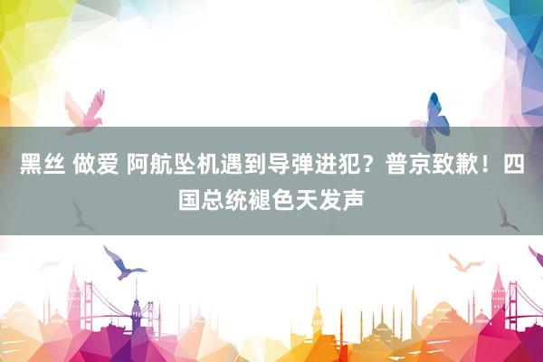 黑丝 做爱 阿航坠机遇到导弹进犯？普京致歉！四国总统褪色天发声