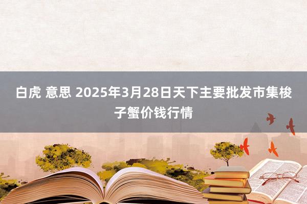 白虎 意思 2025年3月28日天下主要批发市集梭子蟹价钱行情