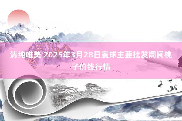 清纯唯美 2025年3月28日寰球主要批发阛阓桃子价钱行情