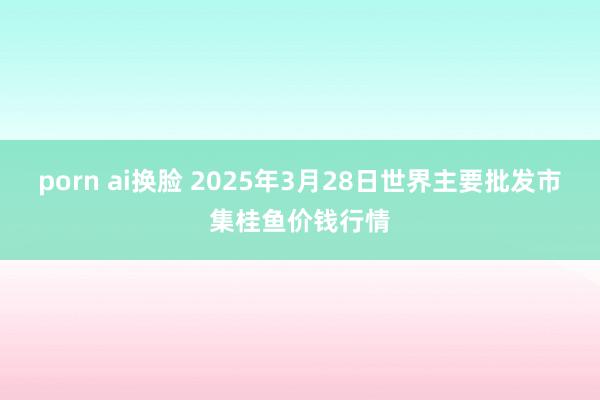 porn ai换脸 2025年3月28日世界主要批发市集桂鱼价钱行情