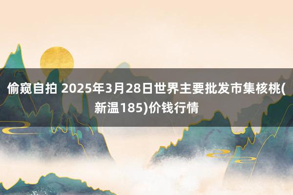 偷窥自拍 2025年3月28日世界主要批发市集核桃(新温185)价钱行情