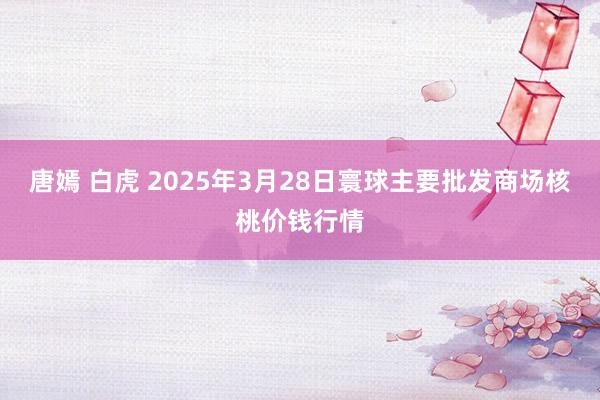 唐嫣 白虎 2025年3月28日寰球主要批发商场核桃价钱行情