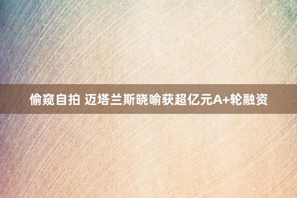 偷窥自拍 迈塔兰斯晓喻获超亿元A+轮融资