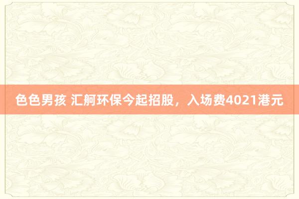 色色男孩 汇舸环保今起招股，入场费4021港元