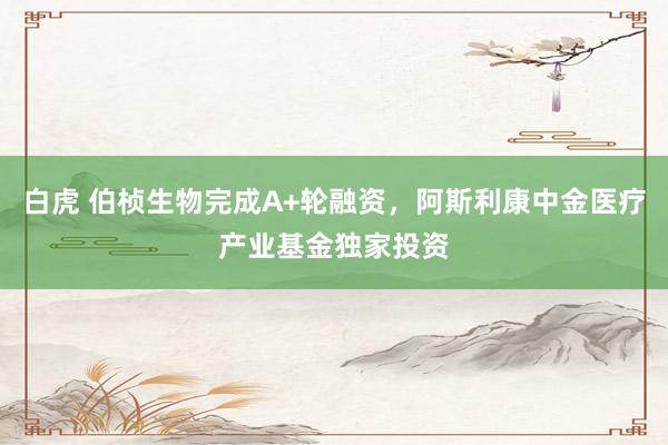 白虎 伯桢生物完成A+轮融资，阿斯利康中金医疗产业基金独家投资