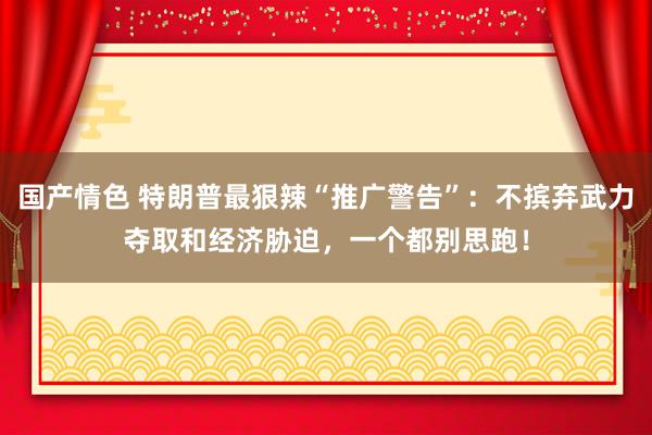 国产情色 特朗普最狠辣“推广警告”：不摈弃武力夺取和经济胁迫，一个都别思跑！