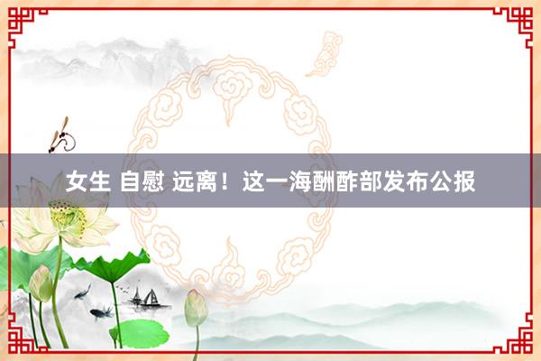 女生 自慰 远离！这一海酬酢部发布公报