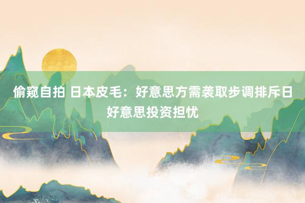 偷窥自拍 日本皮毛：好意思方需袭取步调排斥日好意思投资担忧