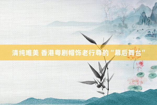 清纯唯美 香港粤剧帽饰老行尊的“幕后舞台”