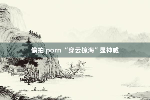 偷拍 porn “穿云掠海”显神威