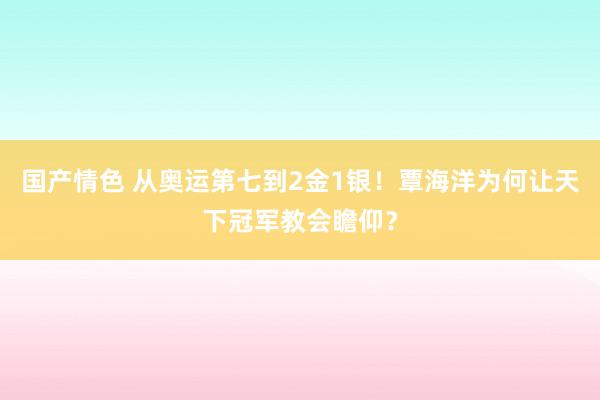 国产情色 从奥运第七到2金1银！覃海洋为何让天下冠军教会瞻仰？