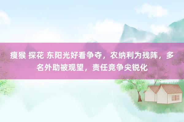 瘦猴 探花 东阳光好看争夺，农纳利为残阵，多名外助被观望，责任竞争尖锐化