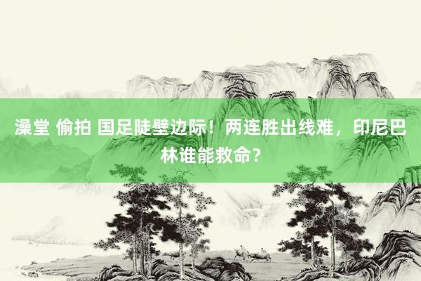 澡堂 偷拍 国足陡壁边际！两连胜出线难，印尼巴林谁能救命？