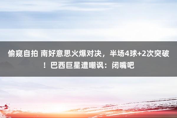 偷窥自拍 南好意思火爆对决，半场4球+2次突破！巴西巨星遭嘲讽：闭嘴吧