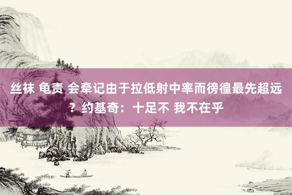 丝袜 龟责 会牵记由于拉低射中率而徬徨最先超远？约基奇：十足不 我不在乎