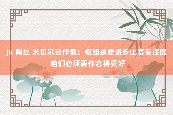jk 黑丝 米切尔谈作假：枢纽是要进步比赛专注度 咱们必须要作念得更好