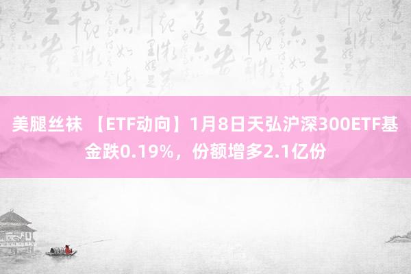 美腿丝袜 【ETF动向】1月8日天弘沪深300ETF基金跌0.19%，份额增多2.1亿份