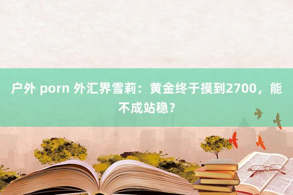 户外 porn 外汇界雪莉：黄金终于摸到2700，能不成站稳？