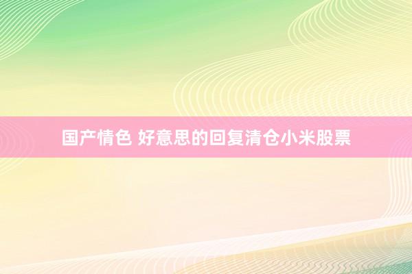 国产情色 好意思的回复清仓小米股票
