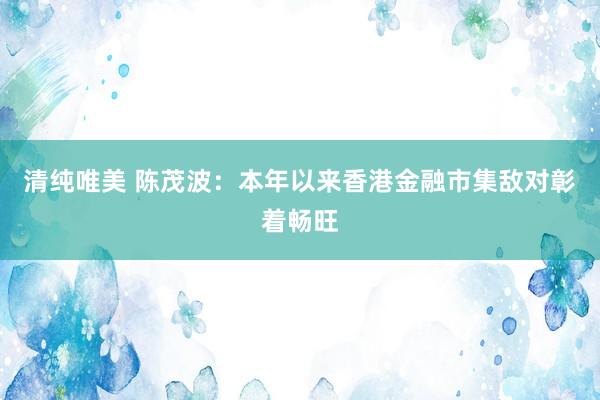 清纯唯美 陈茂波：本年以来香港金融市集敌对彰着畅旺