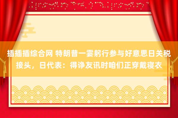 插插插综合网 特朗普一霎躬行参与好意思日关税接头，日代表：得诤友讯时咱们正穿戴寝衣