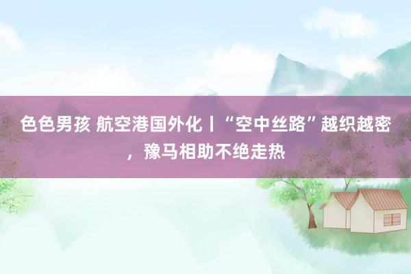 色色男孩 航空港国外化丨“空中丝路”越织越密,豫马相助不绝走热