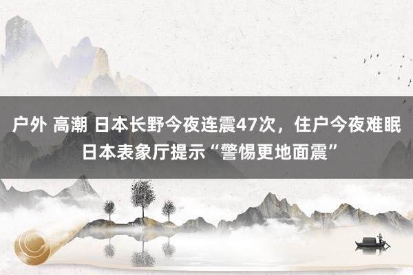 户外 高潮 日本长野今夜连震47次，住户今夜难眠 日本表象厅提示“警惕更地面震”