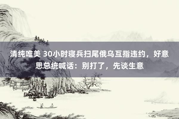清纯唯美 30小时寝兵扫尾俄乌互指违约，好意思总统喊话：别打了，先谈生意