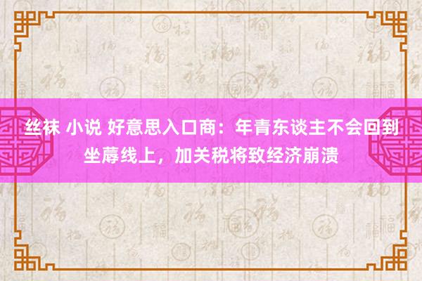 丝袜 小说 好意思入口商：年青东谈主不会回到坐蓐线上，加关税将致经济崩溃