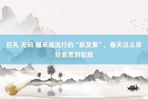 巨乳 无码 越来越流行的“新及第”，春天这么穿好意思到犯规