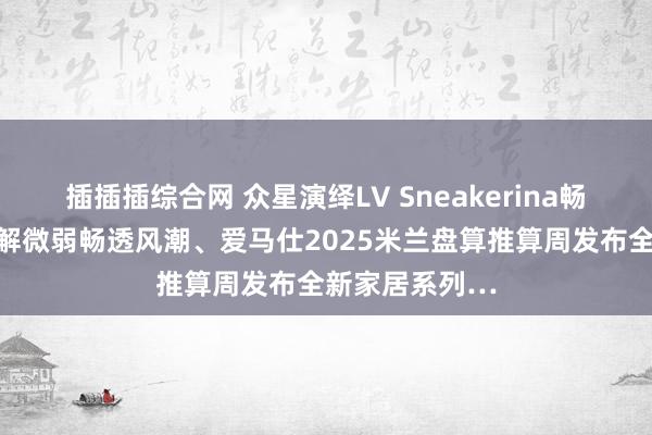 插插插综合网 众星演绎LV Sneakerina畅通鞋，讲明注解微弱畅透风潮、爱马仕2025米兰盘算推算周发布全新家居系列…