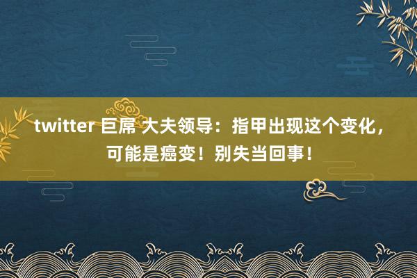 twitter 巨屌 大夫领导：指甲出现这个变化，可能是癌变！别失当回事！