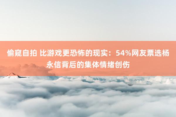 偷窥自拍 比游戏更恐怖的现实：54%网友票选杨永信背后的集体情绪创伤