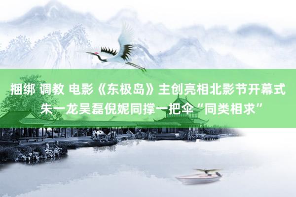 捆绑 调教 电影《东极岛》主创亮相北影节开幕式  朱一龙吴磊倪妮同撑一把伞“同类相求”
