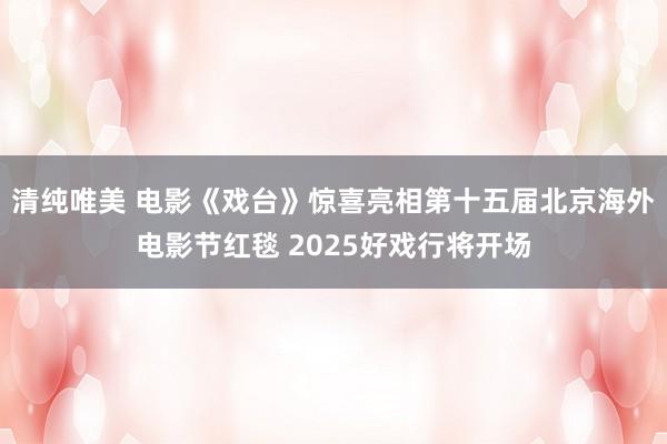 清纯唯美 电影《戏台》惊喜亮相第十五届北京海外电影节红毯 2025好戏行将开场