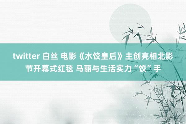 twitter 白丝 电影《水饺皇后》主创亮相北影节开幕式红毯 马丽与生活实力“饺”手