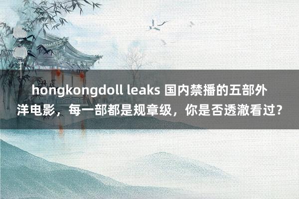 hongkongdoll leaks 国内禁播的五部外洋电影，每一部都是规章级，你是否透澈看过？