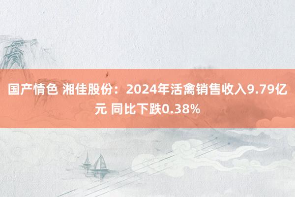国产情色 湘佳股份：2024年活禽销售收入9.79亿元 同比下跌0.38%