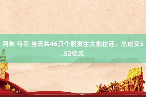 阿朱 勾引 当天共46只个股发生大批往还，总成交5.52亿元