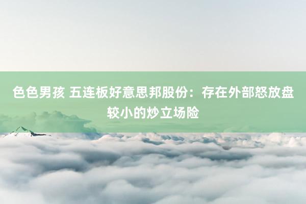 色色男孩 五连板好意思邦股份：存在外部怒放盘较小的炒立场险
