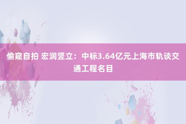 偷窥自拍 宏润竖立：中标3.64亿元上海市轨谈交通工程名目