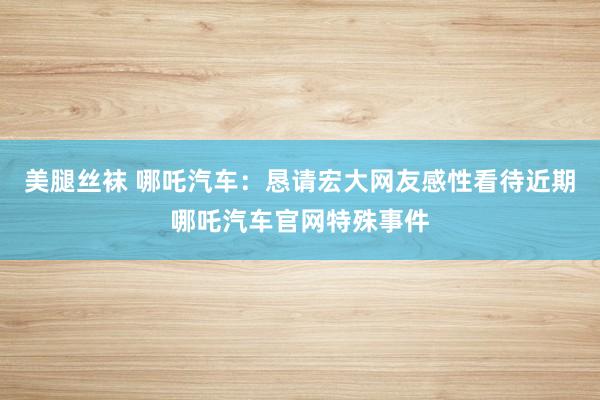 美腿丝袜 哪吒汽车：恳请宏大网友感性看待近期哪吒汽车官网特殊事件
