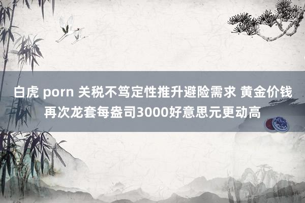 白虎 porn 关税不笃定性推升避险需求 黄金价钱再次龙套每盎司3000好意思元更动高