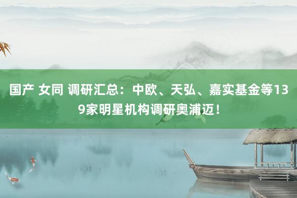 国产 女同 调研汇总：中欧、天弘、嘉实基金等139家明星机构调研奥浦迈！