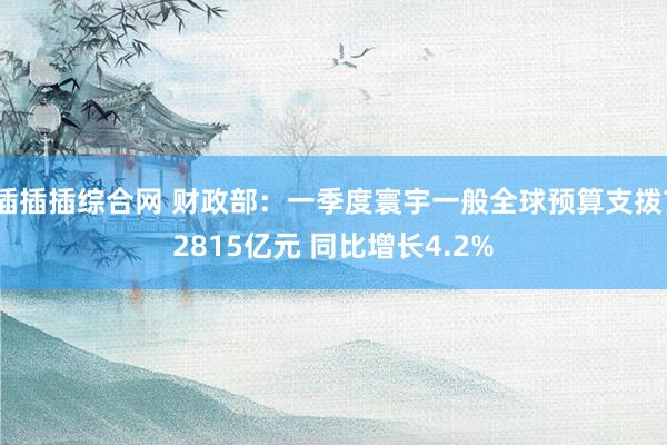 插插插综合网 财政部：一季度寰宇一般全球预算支拨72815亿元 同比增长4.2%