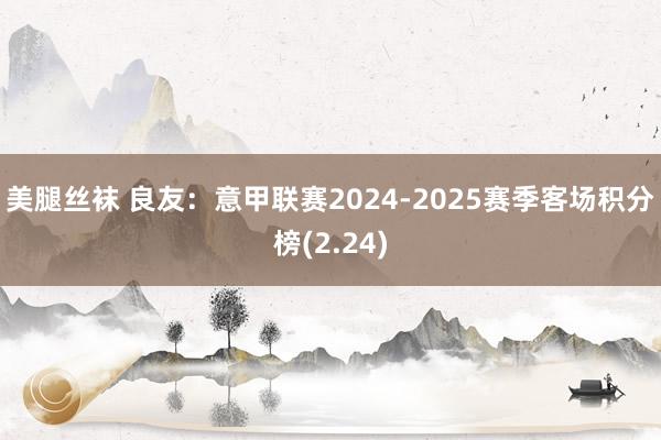 美腿丝袜 良友：意甲联赛2024-2025赛季客场积分榜(2.24)